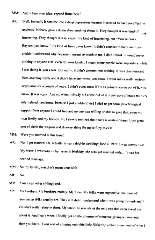 an:  AR  A  AR:  o AR M  AR  And where vour ideas expand from there? Well. hasiclly it sent me inte a deep depression hecause it secmed to have o effect on  ‘anyhods. Nohody pave a damn ahout nothing shout it They thought it was kind of  imteresting. They thought i was crary. s kind ofineesting. bt ~You’re crazy. Rayson, you ko s Kindof fumns. s k. ¢ didn" connect o them and s couldn’tunderstand hy because it meant so much fo me. | Gide’t hik it would mean nothing 0 nsone else, ven my s fait. | mean, some people were supporise e  1 was doing it.you know. But eall. it didn’t amount ino nothin. [t was discomnected  from anythingraly and i ’ e any s, s new, | et o el o deprsson o  counle o ear. 1 6t e knew i oing o come ut o, s Know. 1 s scar. And s when | sl did come out o . jus sort of made me v intemalired. you know. because | just couldn’ i) ried fo gt some peychologicl  support from ansone { could find and no one was willing or abe o give tha, cven my  sort of circle the wagons and do everything for mysel. by mysclf  Were you maried at tis time? No. Lgot married uh.sctualy it was a double wedding: June 4. 1977, | was twens-twe. My siser. [ was bom an her scventh birthday. she alo got married with... 1 was her  second marriage.  ou don’t mean sour wife.  So. by fomily No.  Vou mean other iblings and..  My brhers. My hrothers. mainly. My folks. My folks were supportive, the most of  anyone. a foks usually are. They il dide’  ‘understand what I wos going throwgh and | ‘could’t really relte 1o them. My uncle. he was shout the anly one tha even asked me about t. And thar’s when | final got aftle limmer of someone giving a damn and.  then you k. | was cort of clinging i thi it flickering cmher in my soul of wht 1 